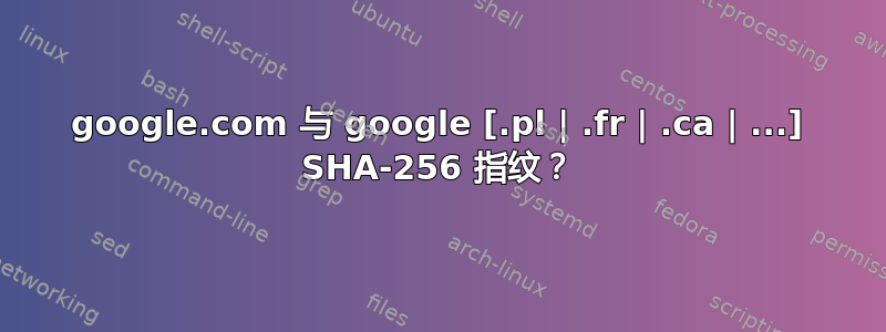 google.com 与 google [.pl | .fr | .ca | ...] SHA-256 指纹？