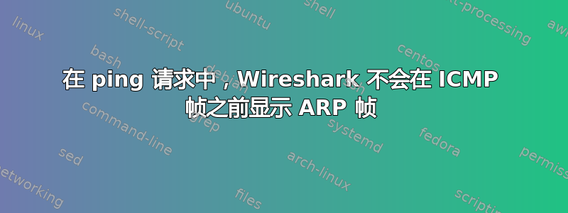 在 ping 请求中，Wireshark 不会在 ICMP 帧之前显示 ARP 帧