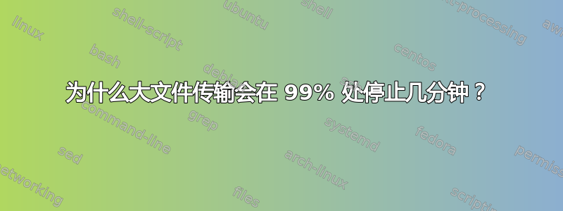 为什么大文件传输会在 99% 处停止几分钟？