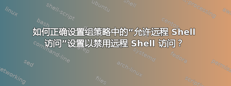 如何正确设置组策略中的“允许远程 Shell 访问”设置以禁用远程 Shell 访问？