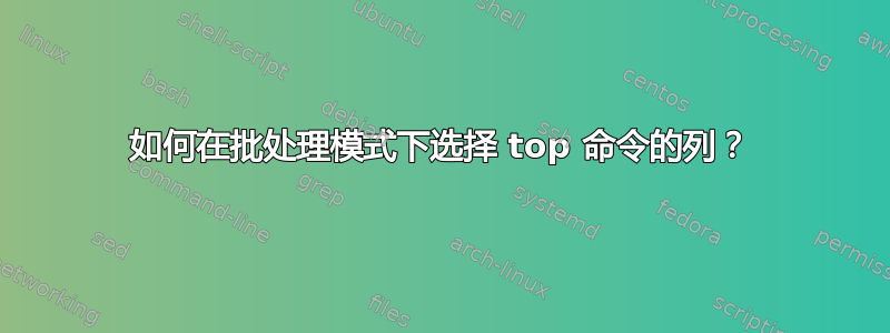 如何在批处理模式下选择 top 命令的列？