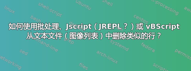 如何使用批处理、Jscript（JREPL？）或 vBScript 从文本文件（图像列表）中删除类似的行？