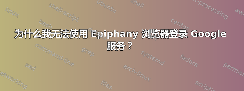 为什么我无法使用 Epiphany 浏览器登录 Google 服务？