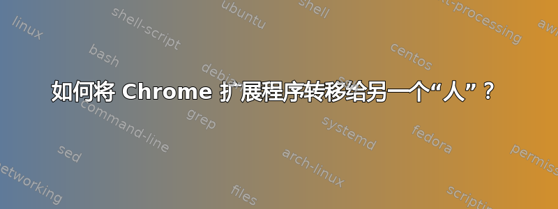 如何将 Chrome 扩展程序转移给另一个“人”？