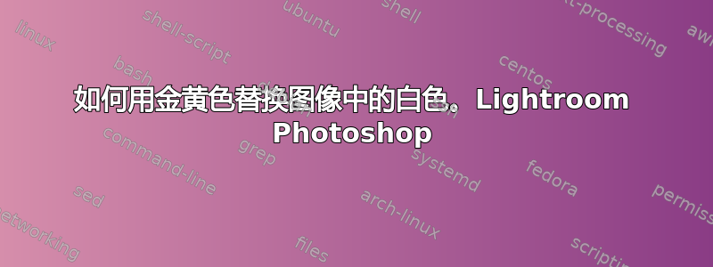 如何用金黄色替换图像中的白色。Lightroom Photoshop