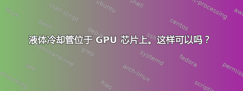 液体冷却管位于 GPU 芯片上。这样可以吗？