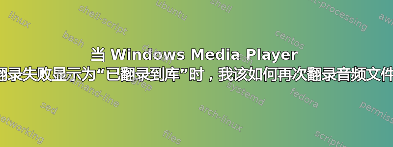 当 Windows Media Player 将翻录失败显示为“已翻录到库”时，我该如何再次翻录音频文件？