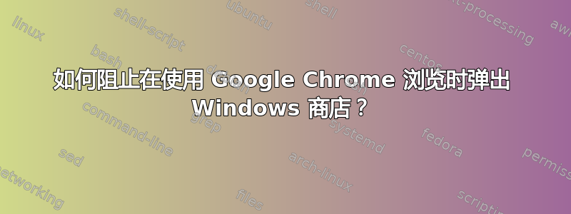 如何阻止在使用 Google Chrome 浏览时弹出 Windows 商店？