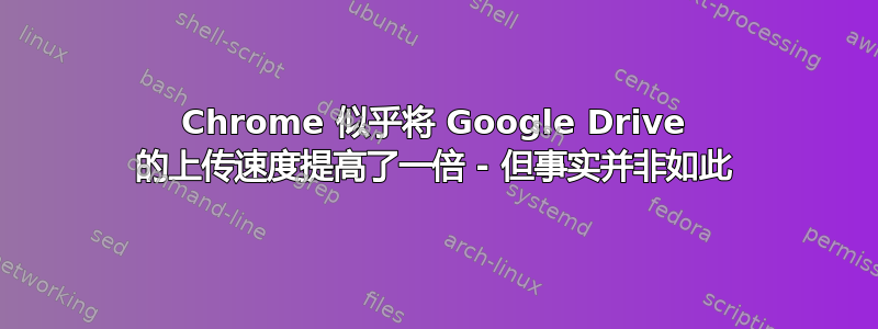 Chrome 似乎将 Google Drive 的上传速度提高了一倍 - 但事实并非如此