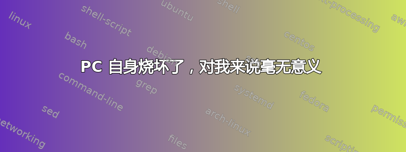 PC 自身烧坏了，对我来说毫无意义