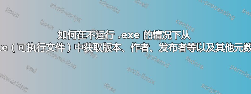 如何在不运行 .exe 的情况下从 .exe（可执行文件）中获取版本、作者、发布者等以及其他元数据