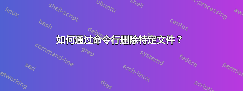 如何通过命令行删除特定文件？