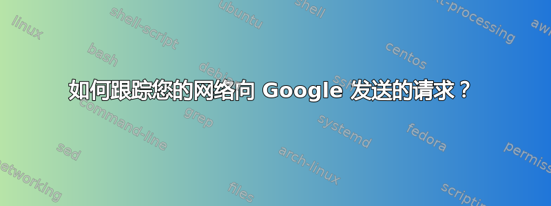 如何跟踪您的网络向 Google 发送的请求？