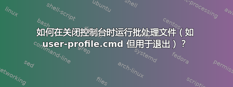 如何在关闭控制台时运行批处理文件（如 user-profile.cmd 但用于退出）？