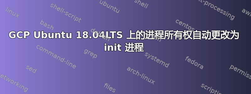 GCP Ubuntu 18.04LTS 上的进程所有权自动更改为 init 进程