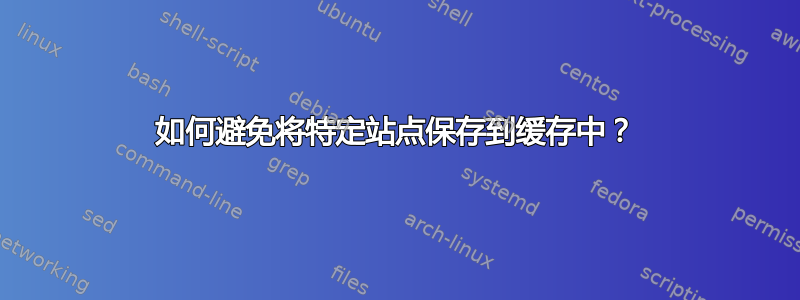 如何避免将特定站点保存到缓存中？