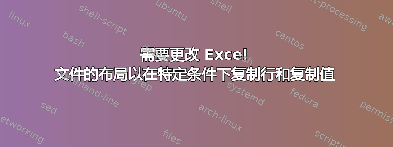 需要更改 Excel 文件的布局以在特定条件下复制行和复制值