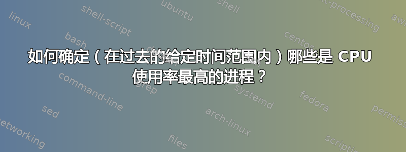 如何确定（在过去的给定时间范围内）哪些是 CPU 使用率最高的进程？