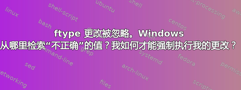 ftype 更改被忽略。Windows 从哪里检索“不正确”的值？我如何才能强制执行我的更改？