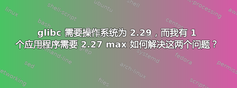 glibc 需要操作系统为 2.29，而我有 1 个应用程序需要 2.27 max 如何解决这两个问题？