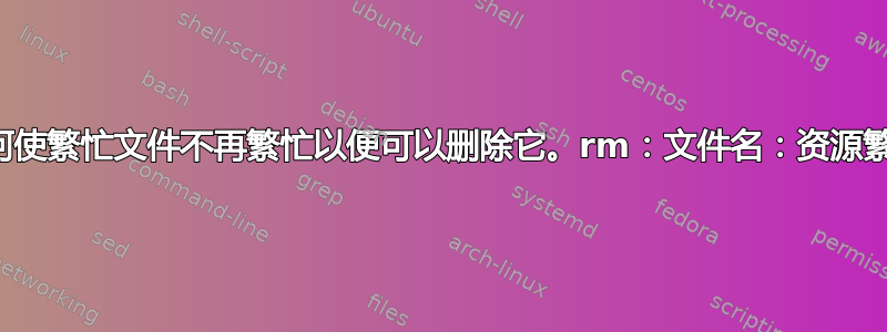 如何使繁忙文件不再繁忙以便可以删除它。rm：文件名：资源繁忙