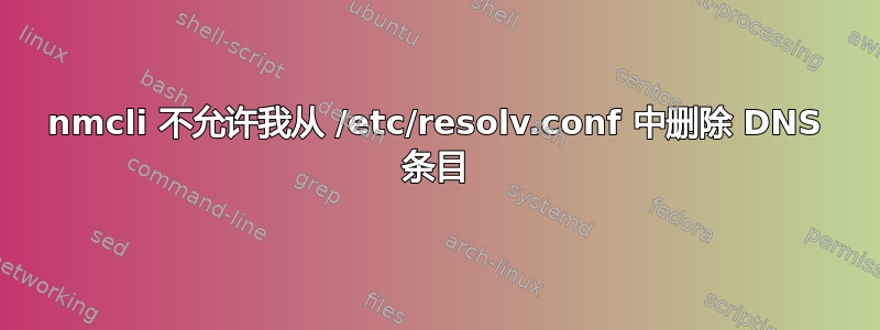 nmcli 不允许我从 /etc/resolv.conf 中删除 DNS 条目