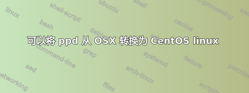 可以将 ppd 从 OSX 转换为 CentOS linux