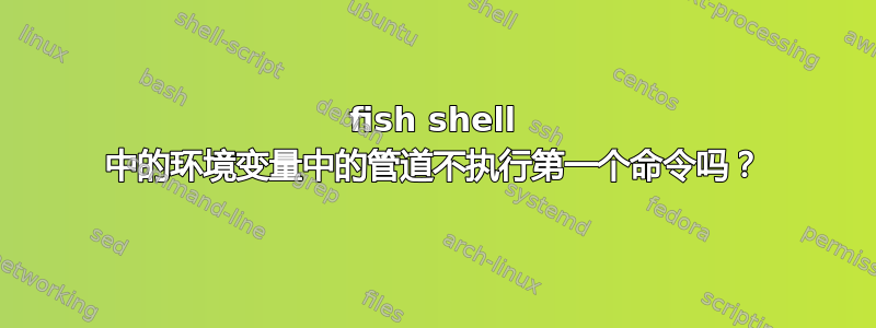 fish shell 中的环境变量中的管道不执行第一个命令吗？