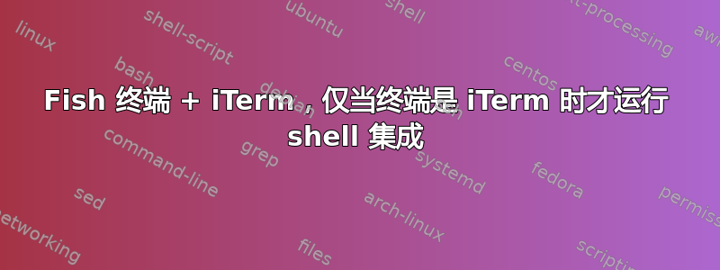 Fish 终端 + iTerm，仅当终端是 iTerm 时才运行 shell 集成