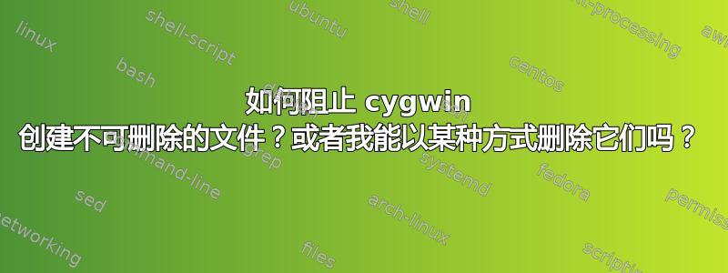 如何阻止 cygwin 创建不可删除的文件？或者我能以某种方式删除它们吗？