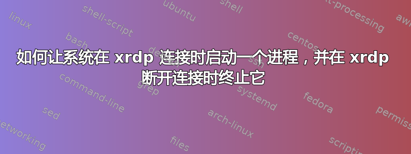 如何让系统在 xrdp 连接时启动一个进程，并在 xrdp 断开连接时终止它