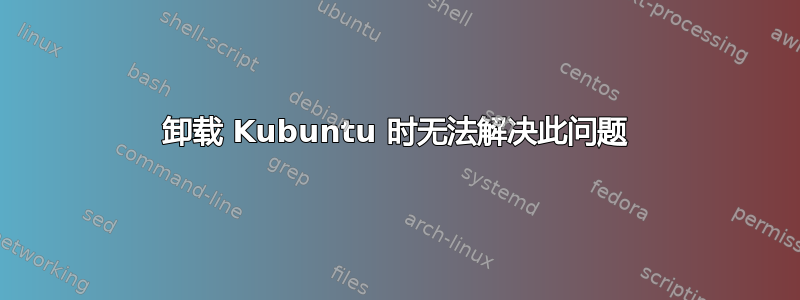 卸载 Kubuntu 时无法解决此问题