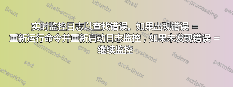 实时监控日志以查找错误。如果出现错误 = 重新运行命令并重新启动日志监控，如果未发现错误 = 继续监控