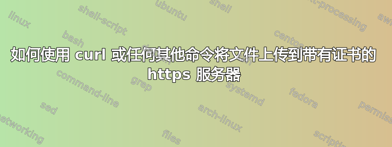 如何使用 curl 或任何其他命令将文件上传到带有证书的 https 服务器