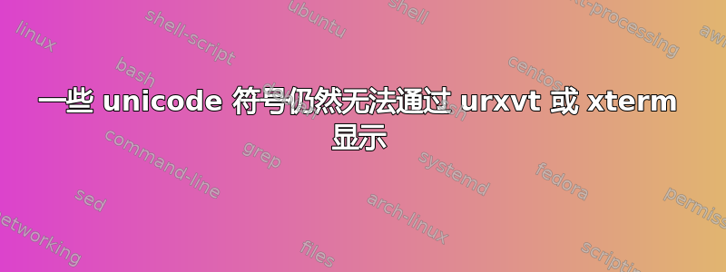 一些 unicode 符号仍然无法通过 urxvt 或 xterm 显示