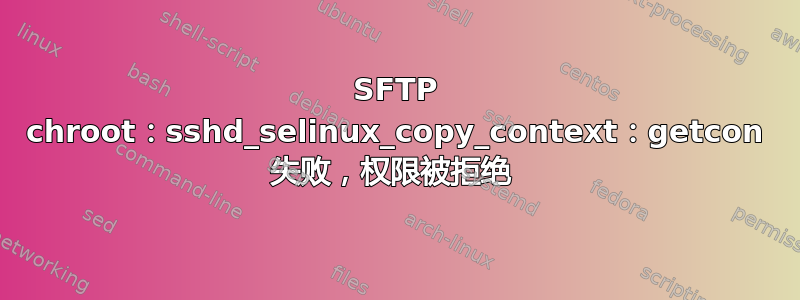 SFTP chroot：sshd_selinux_copy_context：getcon 失败，权限被拒绝 