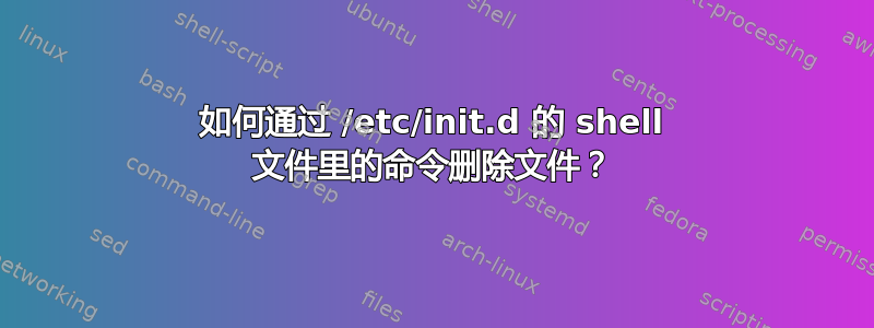 如何通过 /etc/init.d 的 shell 文件里的命令删除文件？