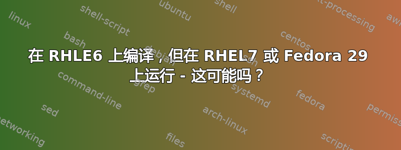 在 RHLE6 上编译，但在 RHEL7 或 Fedora 29 上运行 - 这可能吗？