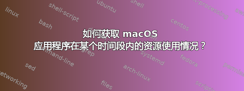 如何获取 macOS 应用程序在某个时间段内的资源使用情况？