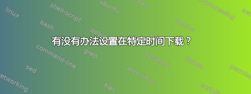 有没有办法设置在特定时间下载？ 