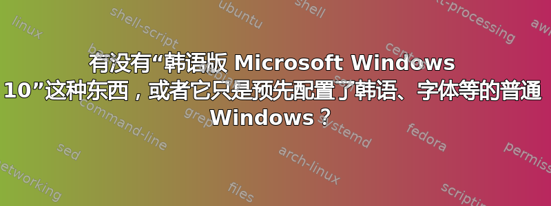 有没有“韩语版 Microsoft Windows 10”这种东西，或者它只是预先配置了韩语、字体等的普通 Windows？