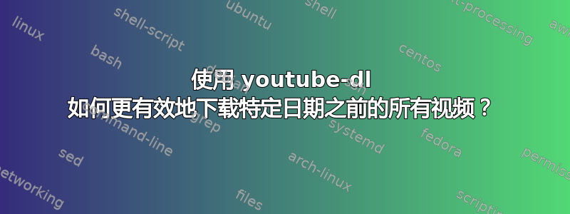 使用 youtube-dl 如何更有效地下载特定日期之前的所有视频？