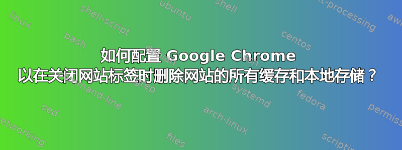 如何配置 Google Chrome 以在关闭网站标签时删除网站的所有缓存和本地存储？