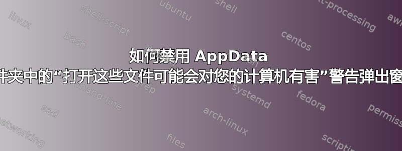 如何禁用 AppData 子文件夹中的“打开这些文件可能会对您的计算机有害”警告弹出窗口？