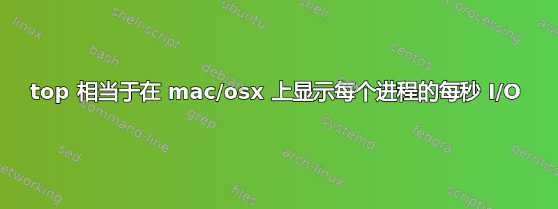 top 相当于在 mac/osx 上显示每个进程的每秒 I/O