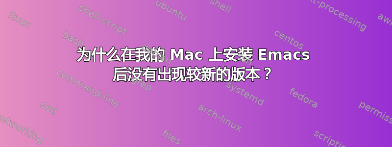 为什么在我的 Mac 上安装 Emacs 后没有出现较新的版本？