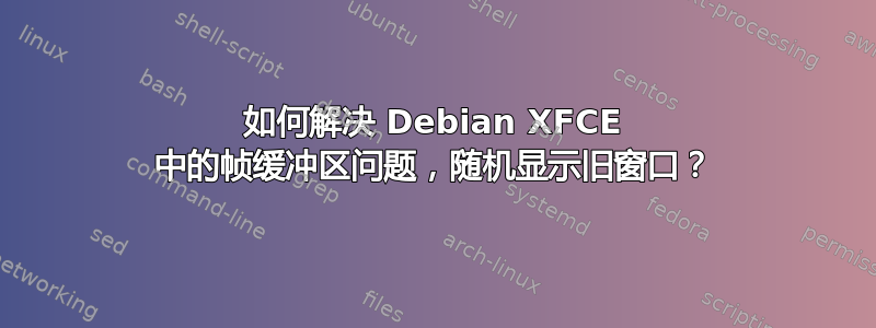 如何解决 Debian XFCE 中的帧缓冲区问题，随机显示旧窗口？