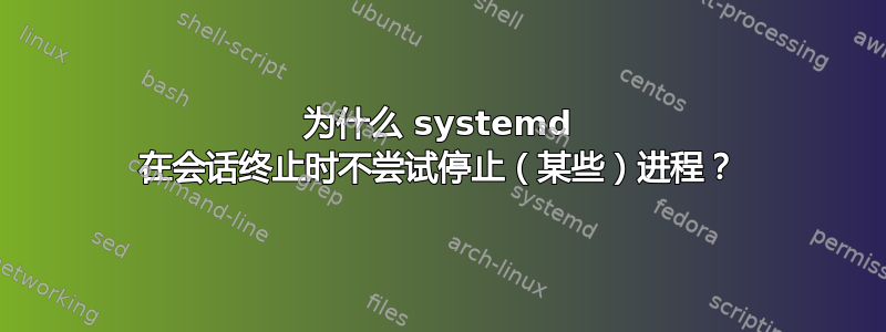 为什么 systemd 在会话终止时不尝试停止（某些）进程？