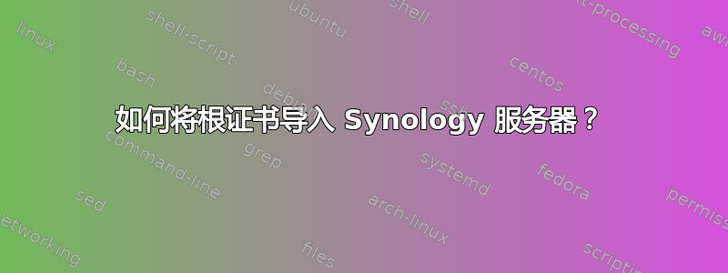 如何将根证书导入 Synology 服务器？