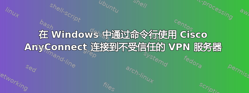 在 Windows 中通过命令行使用 Cisco AnyConnect 连接到不受信任的 VPN 服务器